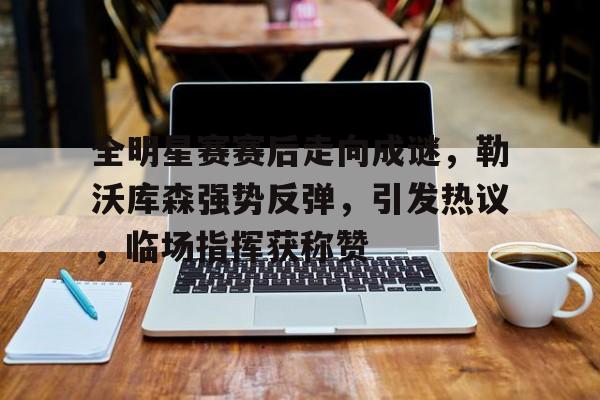 开云体育-全明星赛赛后走向成谜，勒沃库森强势反弹，引发热议，临场指挥获称赞的简单介绍