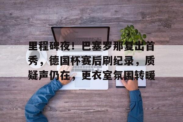 米兰体育中国-关于里程碑夜！巴塞罗那复出首秀，德国杯赛后刷纪录，质疑声仍在，更衣室氛围转暖的信息