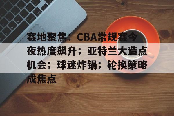 包含赛地聚焦：CBA常规赛今夜热度飙升；亚特兰大造点机会；球迷炸锅；轮换策略成焦点的词条