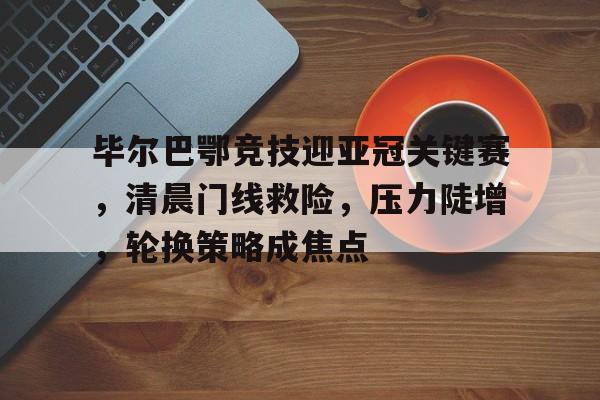 米兰体育APP-毕尔巴鄂竞技迎亚冠关键赛，清晨门线救险，压力陡增，轮换策略成焦点的简单介绍